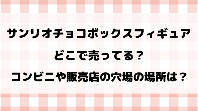 サンリオチョコボックスフィギュア売り切れで買えない？コンビニや販売店の穴場の場所をご紹介！