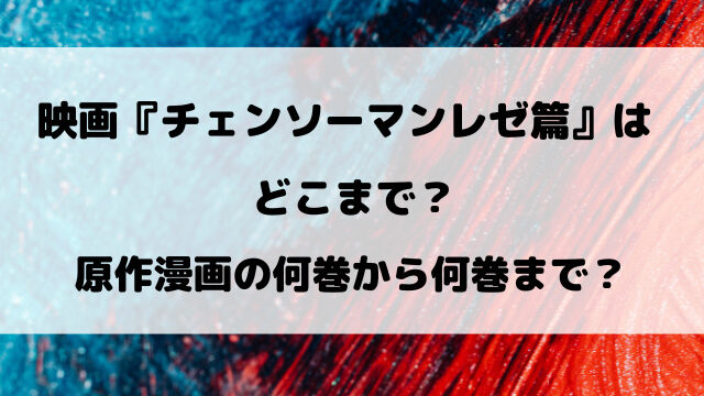 映画『チェンソーマンレゼ篇』はどこまで？原作漫画の何巻から何巻までかも徹底調査！