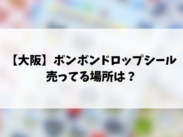 【大阪完全攻略】ボンボンドロップシール売ってる場所は？最新の販売店一覧や目撃情報！